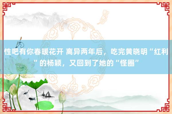 性吧有你春暖花开 离异两年后，吃完黄晓明“红利”的杨颖，又回到了她的“怪圈”