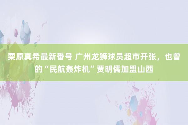 栗原真希最新番号 广州龙狮球员超市开张，也曾的“民航轰炸机”贾明儒加盟山西