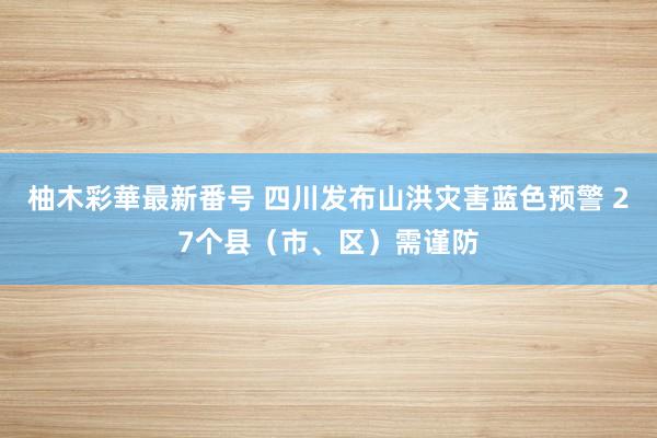 柚木彩華最新番号 四川发布山洪灾害蓝色预警 27个县（市、区）需谨防