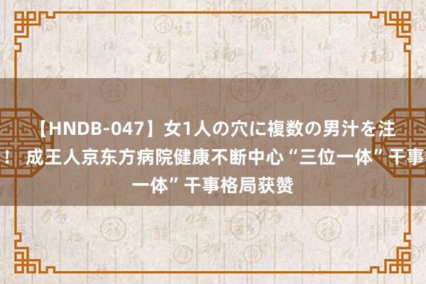 【HNDB-047】女1人の穴に複数の男汁を注ぎ込む！！ 成王人京东方病院健康不断中心“三位一体”干事格局获赞