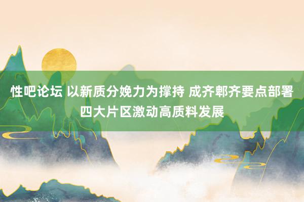 性吧论坛 以新质分娩力为撑持 成齐郫齐要点部署四大片区激动高质料发展