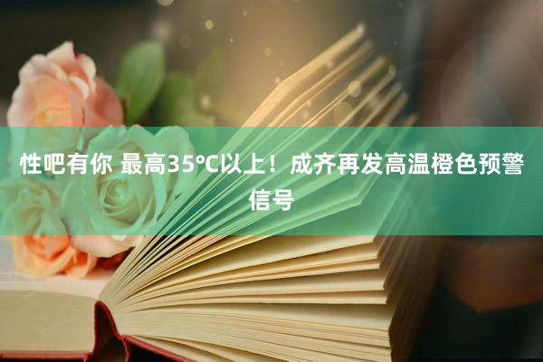 性吧有你 最高35℃以上！成齐再发高温橙色预警信号