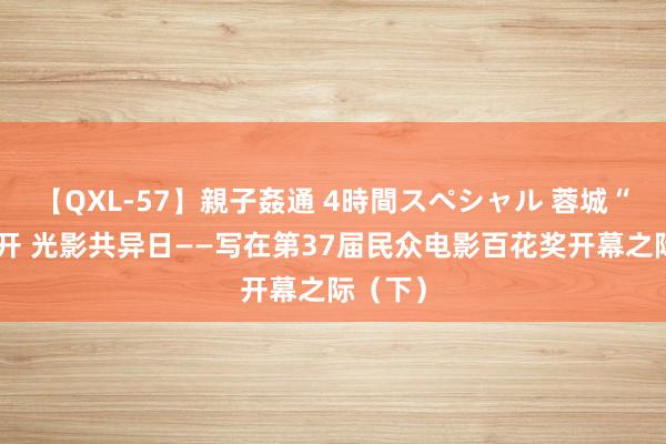 【QXL-57】親子姦通 4時間スペシャル 蓉城“百花”开 光影共异日——写在第37届民众电影百花奖开幕之际（下）