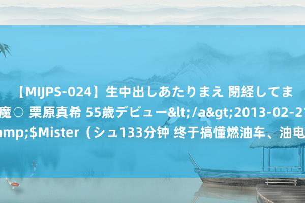 【MIJPS-024】生中出しあたりまえ 閉経してますから！ 奇跡の美魔○ 栗原真希 55歳デビュー</a>2013-02-21シュガーワークス&$Mister（シュ133分钟 终于搞懂燃油车、油电混动、增程式、纯电车的分歧了，保藏望望