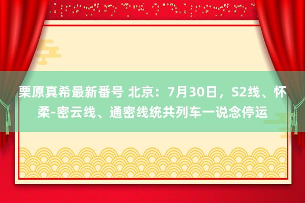 栗原真希最新番号 北京：7月30日，S2线、怀柔-密云线、通密线统共列车一说念停运