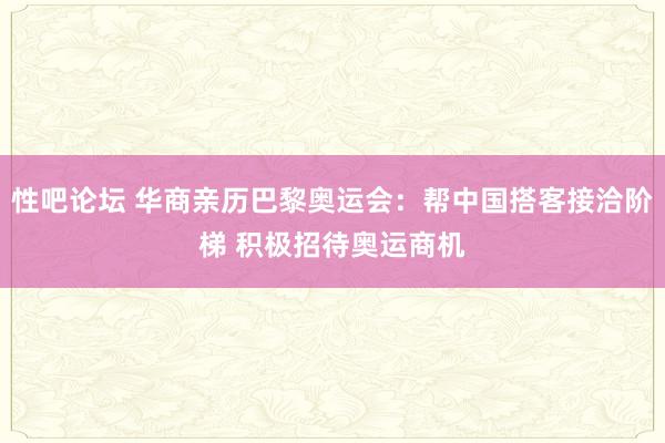 性吧论坛 华商亲历巴黎奥运会：帮中国搭客接洽阶梯 积极招待奥运商机