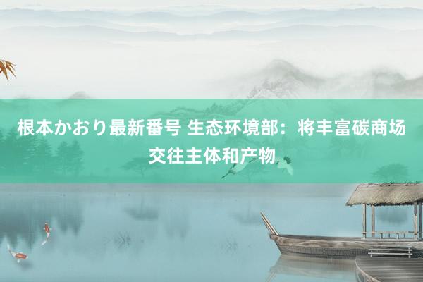 根本かおり最新番号 生态环境部：将丰富碳商场交往主体和产物