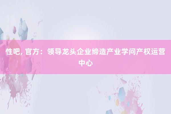 性吧， 官方：领导龙头企业缔造产业学问产权运营中心