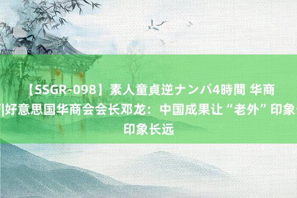 【SSGR-098】素人童貞逆ナンパ4時間 华商亲历|好意思国华商会会长邓龙：中国成果让“老外”印象长远