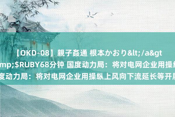 【OKD-08】親子姦通 根本かおり</a>2005-11-15ルビー&$RUBY68分钟 国度动力局：将对电网企业用操纵上风向下流延长等开展监管