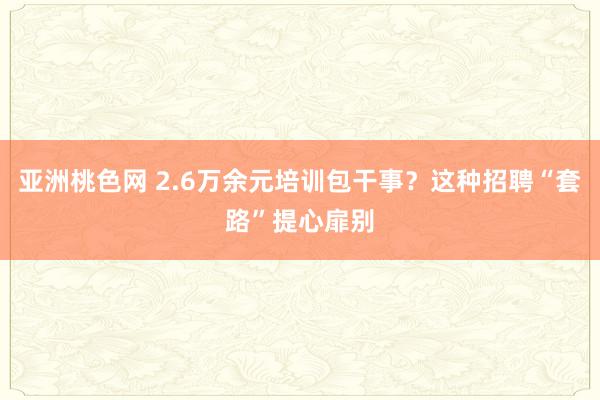 亚洲桃色网 2.6万余元培训包干事？这种招聘“套路”提心扉别