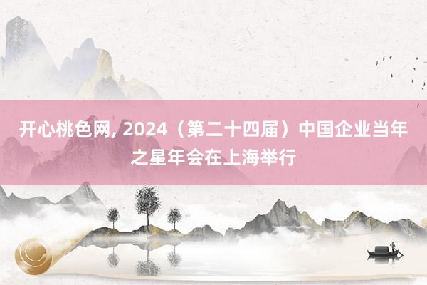 开心桃色网， 2024（第二十四届）中国企业当年之星年会在上海举行