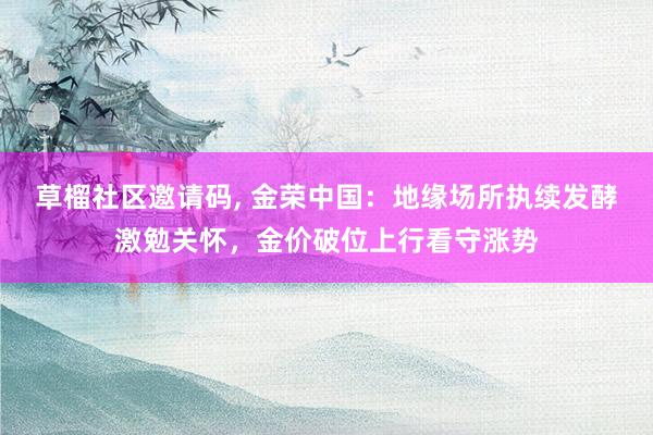 草榴社区邀请码， 金荣中国：地缘场所执续发酵激勉关怀，金价破位上行看守涨势