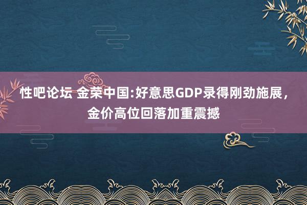 性吧论坛 金荣中国:好意思GDP录得刚劲施展，金价高位回落加重震撼