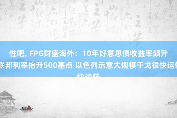 性吧， FPG财盛海外：10年好意思债收益率飙升 联邦利率抬升500基点 以色列示意大规模干戈很快运转