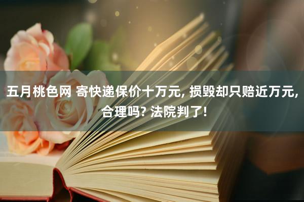 五月桃色网 寄快递保价十万元， 损毁却只赔近万元， 合理吗? 法院判了!