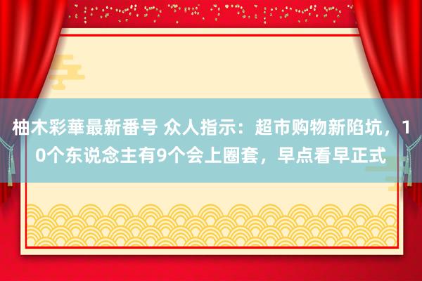 柚木彩華最新番号 众人指示：超市购物新陷坑，10个东说念主有9个会上圈套，早点看早正式