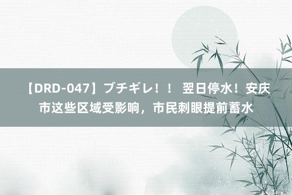 【DRD-047】ブチギレ！！ 翌日停水！安庆市这些区域受影响，市民刺眼提前蓄水