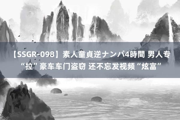 【SSGR-098】素人童貞逆ナンパ4時間 男人专“拉”豪车车门盗窃 还不忘发视频“炫富”