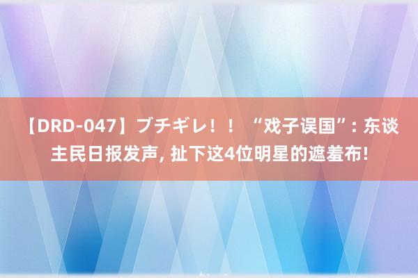 【DRD-047】ブチギレ！！ “戏子误国”: 东谈主民日报发声， 扯下这4位明星的遮羞布!