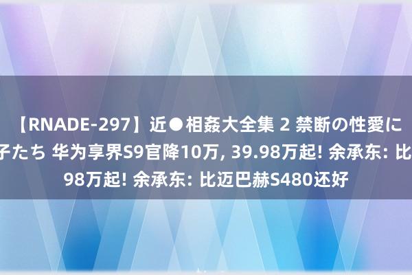 【RNADE-297】近●相姦大全集 2 禁断の性愛に堕ちた義母と息子たち 华为享界S9官降10万， 39.98万起! 余承东: 比迈巴赫S480还好