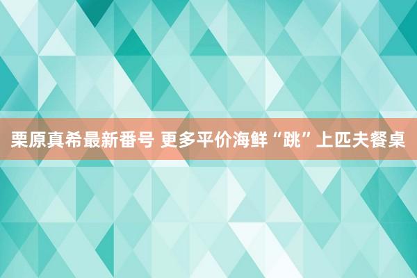 栗原真希最新番号 更多平价海鲜“跳”上匹夫餐桌