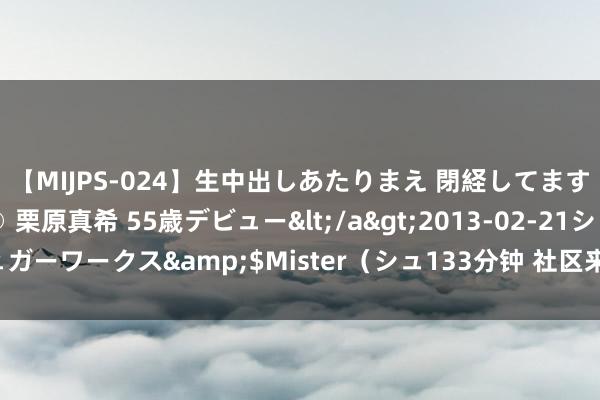 【MIJPS-024】生中出しあたりまえ 閉経してますから！ 奇跡の美魔○ 栗原真希 55歳デビュー</a>2013-02-21シュガーワークス&$Mister（シュ133分钟 社区来了高档警长（民生新事）