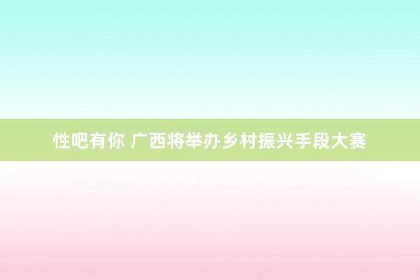 性吧有你 广西将举办乡村振兴手段大赛