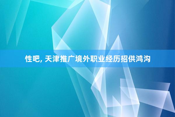 性吧， 天津推广境外职业经历招供鸿沟