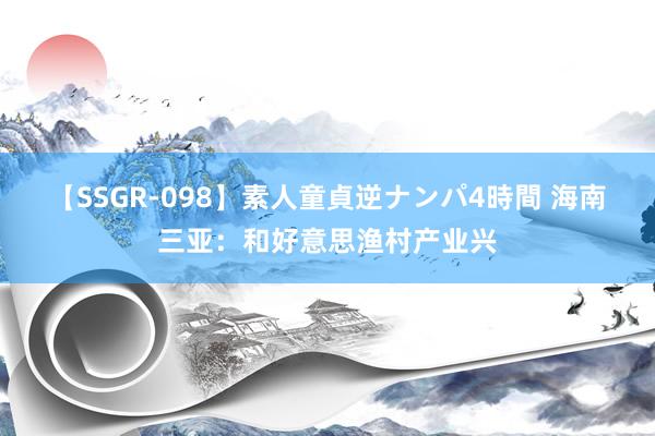 【SSGR-098】素人童貞逆ナンパ4時間 海南三亚：和好意思渔村产业兴