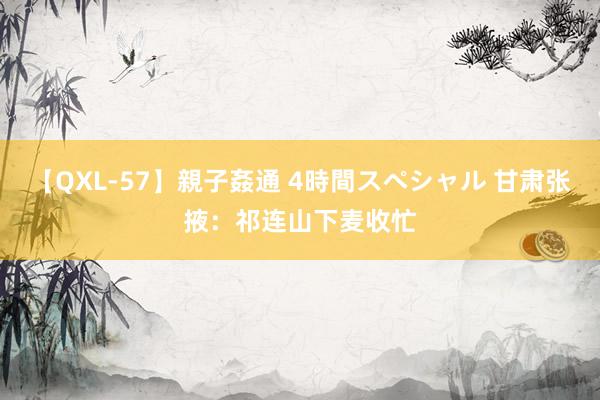 【QXL-57】親子姦通 4時間スペシャル 甘肃张掖：祁连山下麦收忙