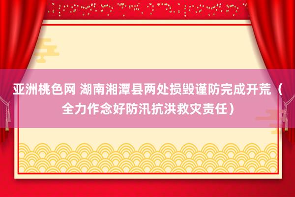 亚洲桃色网 湖南湘潭县两处损毁谨防完成开荒（全力作念好防汛抗洪救灾责任）