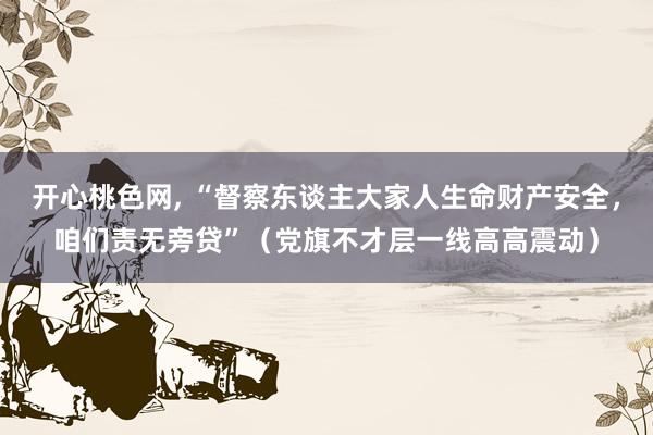 开心桃色网， “督察东谈主大家人生命财产安全，咱们责无旁贷”（党旗不才层一线高高震动）