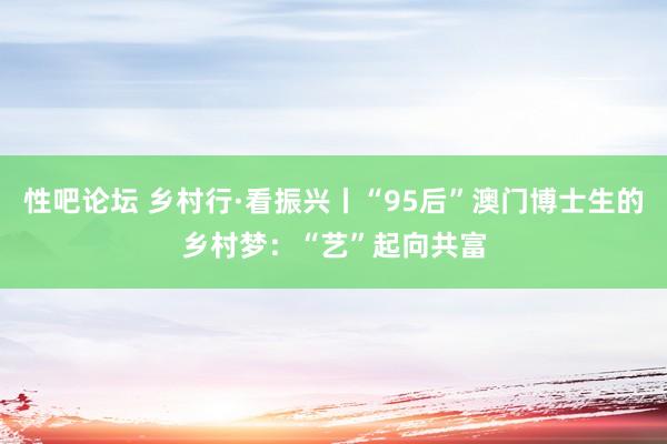 性吧论坛 乡村行·看振兴丨“95后”澳门博士生的乡村梦：“艺”起向共富