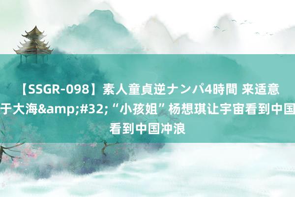 【SSGR-098】素人童貞逆ナンパ4時間 来适意山驰于大海&#32;“小孩姐”杨想琪让宇宙看到中国冲浪