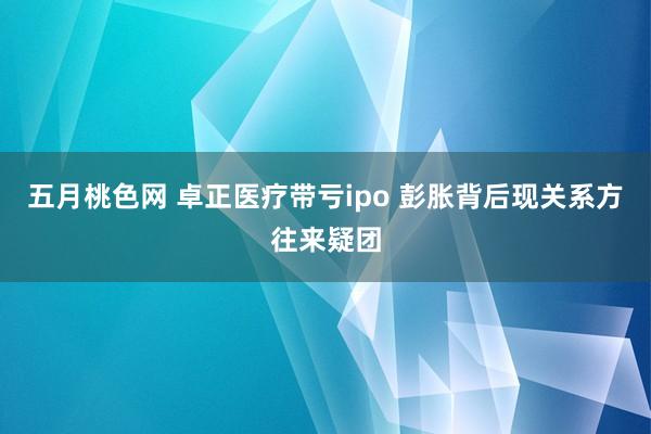 五月桃色网 卓正医疗带亏ipo 彭胀背后现关系方往来疑团