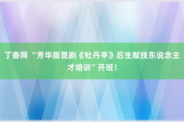 丁香网 “芳华版昆剧《牡丹亭》后生献技东说念主才培训”开班！