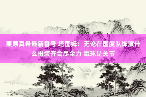 栗原真希最新番号 塔图姆：无论在国度队饰演什么扮装齐会尽全力 赢球是关节