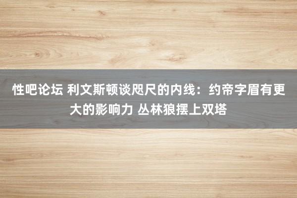 性吧论坛 利文斯顿谈咫尺的内线：约帝字眉有更大的影响力 丛林狼摆上双塔