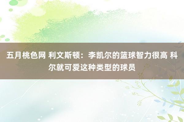 五月桃色网 利文斯顿：李凯尔的篮球智力很高 科尔就可爱这种类型的球员