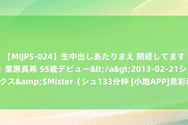 【MIJPS-024】生中出しあたりまえ 閉経してますから！ 奇跡の美魔○ 栗原真希 55歳デビュー</a>2013-02-21シュガーワークス&$Mister（シュ133分钟 [小炮APP]竞彩谍报：智利主帅握教球队不及6个月