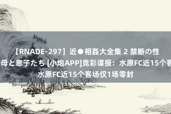 【RNADE-297】近●相姦大全集 2 禁断の性愛に堕ちた義母と息子たち [小炮APP]竞彩谍报：水原FC近15个客场仅1场零封