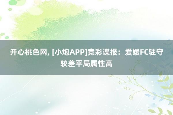 开心桃色网， [小炮APP]竞彩谍报：爱媛FC驻守较差平局属性高