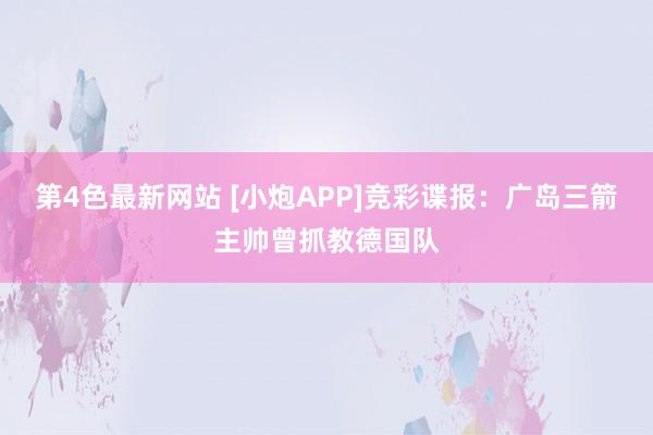 第4色最新网站 [小炮APP]竞彩谍报：广岛三箭主帅曾抓教德国队