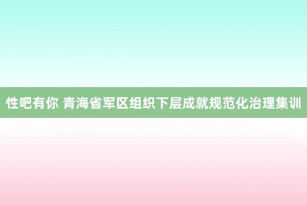 性吧有你 青海省军区组织下层成就规范化治理集训