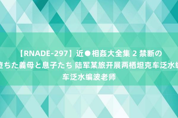 【RNADE-297】近●相姦大全集 2 禁断の性愛に堕ちた義母と息子たち 陆军某旅开展两栖坦克车泛水编波老师