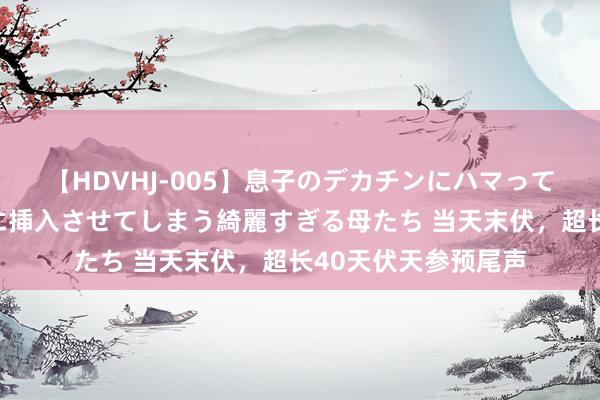 【HDVHJ-005】息子のデカチンにハマってしまい毎日のように挿入させてしまう綺麗すぎる母たち 当天末伏，超长40天伏天参预尾声