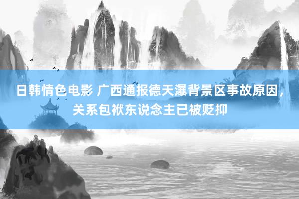 日韩情色电影 广西通报德天瀑背景区事故原因，关系包袱东说念主已被贬抑