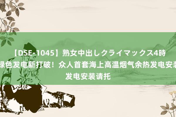 【DSE-1045】熟女中出しクライマックス4時間 4 绿色发电新打破！众人首套海上高温烟气余热发电安装请托