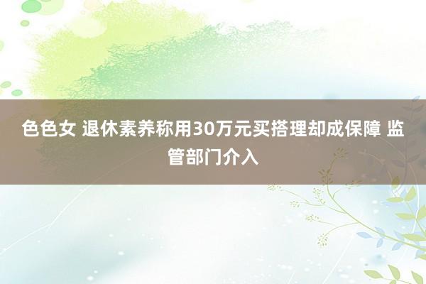 色色女 退休素养称用30万元买搭理却成保障 监管部门介入